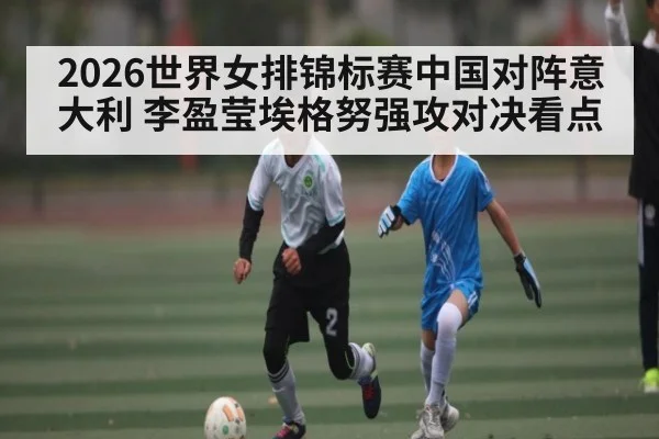 2026世界女排锦标赛中国对阵意大利 李盈莹埃格努强攻对决看点