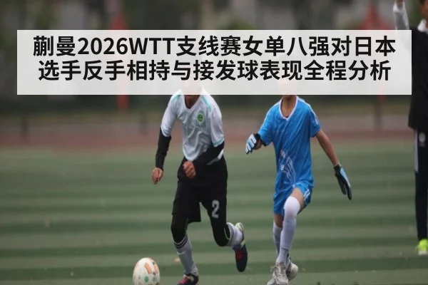 蒯曼2026WTT支线赛女单八强对日本选手反手相持与接发球表现全程分析